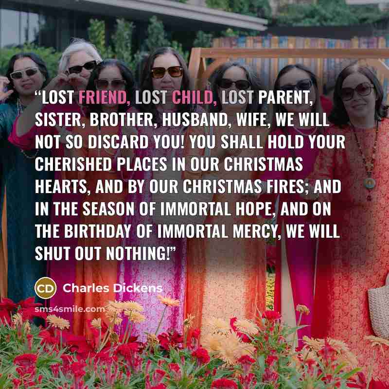 “Lost friend, lost child, lost parent, sister, brother, husband, wife, we will not so discard you! You shall hold your cherished places in our Christmas hearts, and by our Christmas fires; and in the season of immortal hope, and on the birthday of immortal mercy, we will shut out Nothing!” quote by Charles Dickens