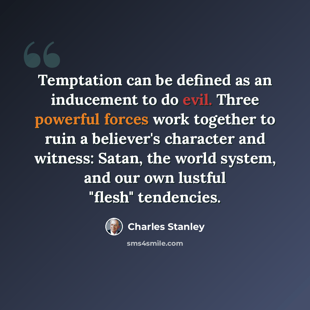“Temptation can be defined as an inducement to do evil. Three powerful forces work together to ruin a believer's character and witness: Satan, the world system, and our own lustful "flesh" tendencies.” quote by Charles Stanley