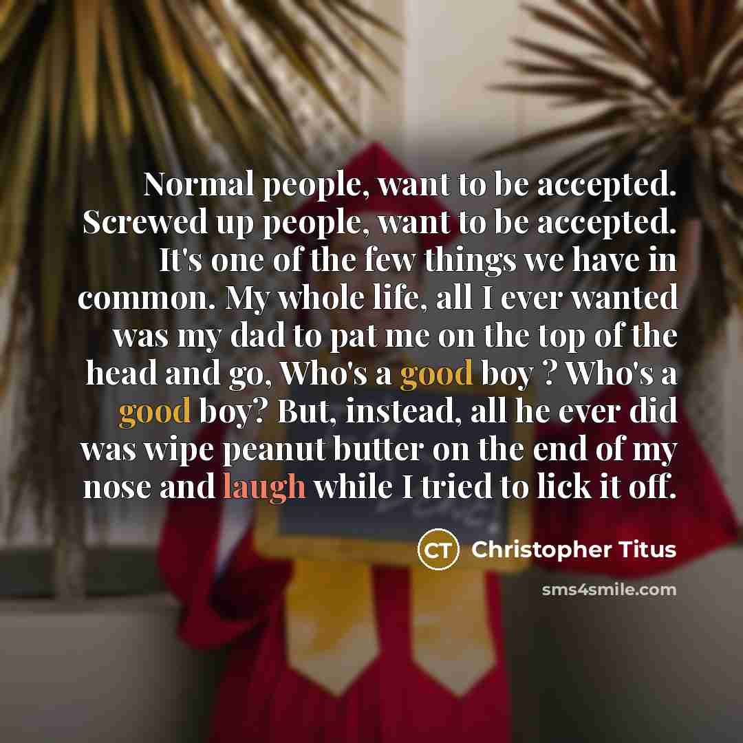 “Normal people, want to be accepted. Screwed up people, want to be accepted. It's one of the few things we have in common. My whole life, all I ever wanted was my dad to pat me on the top of the head and go, Who's a good boy ? Who's a good boy? But, instead, all he ever did was wipe peanut butter…” quote by Christopher Titus