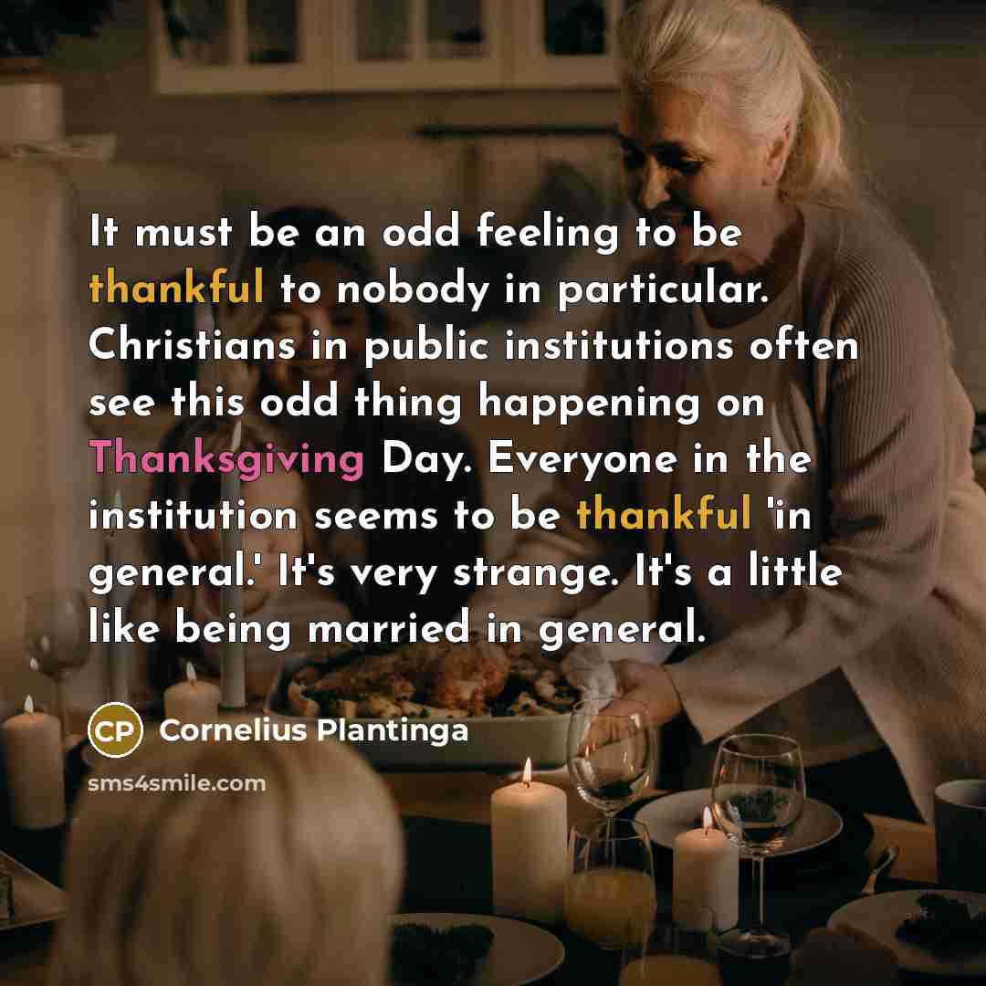 “It must be an odd feeling to be thankful to nobody in particular. Christians in public institutions often see this odd thing happening on Thanksgiving Day. Everyone in the institution seems to be thankful 'in general.' It's very strange. It's a little like being married in general.” quote by Cornelius Plantinga