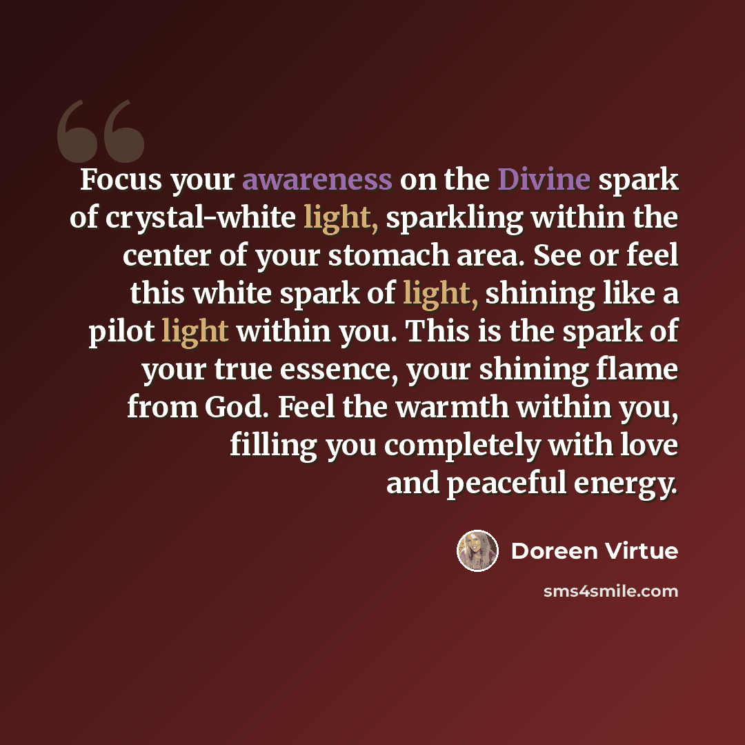 “Focus your awareness on the Divine spark of crystal-white light, sparkling within the center of your stomach area. See or feel this white spark of light, shining like a pilot light within you. This is the spark of your true essence, your shining flame from God. Feel the warmth within you, filling…” quote by Doreen Virtue