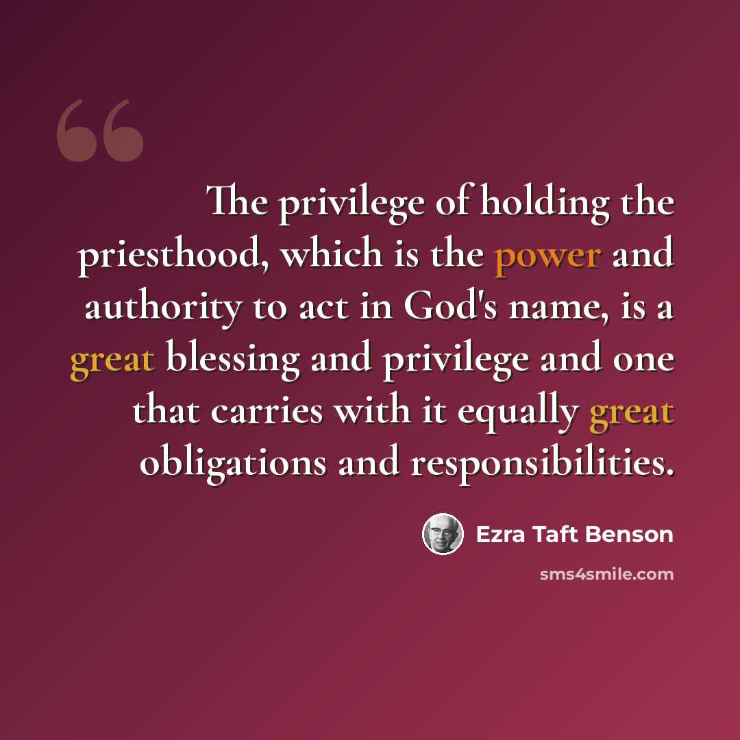 “The privilege of holding the priesthood, which is the power and authority to act in God's name, is a great blessing and privilege and one that carries with it equally great obligations and responsibilities.” quote by Ezra Taft Benson