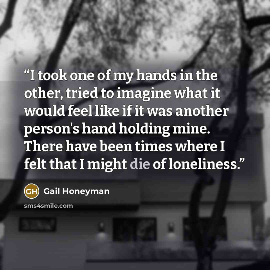 “I took one of my hands in the other, tried to imagine what it would feel like if it was another person's hand holding mine. There have been times where I felt that I might die of loneliness.” quote by Gail Honeyman