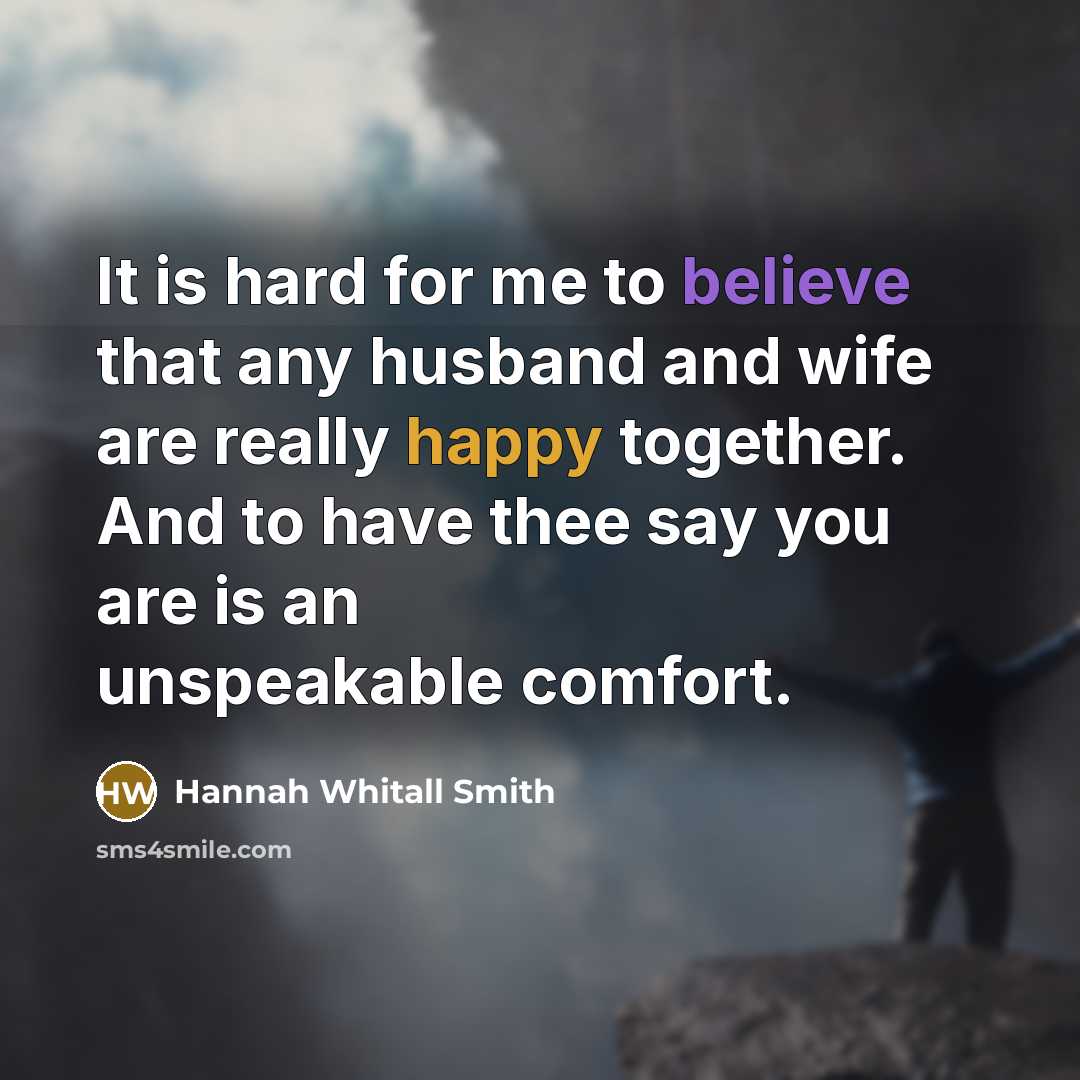 “It is hard for me to believe that any husband and wife are really happy together. And to have thee say you are is an unspeakable comfort.” quote by Hannah Whitall Smith