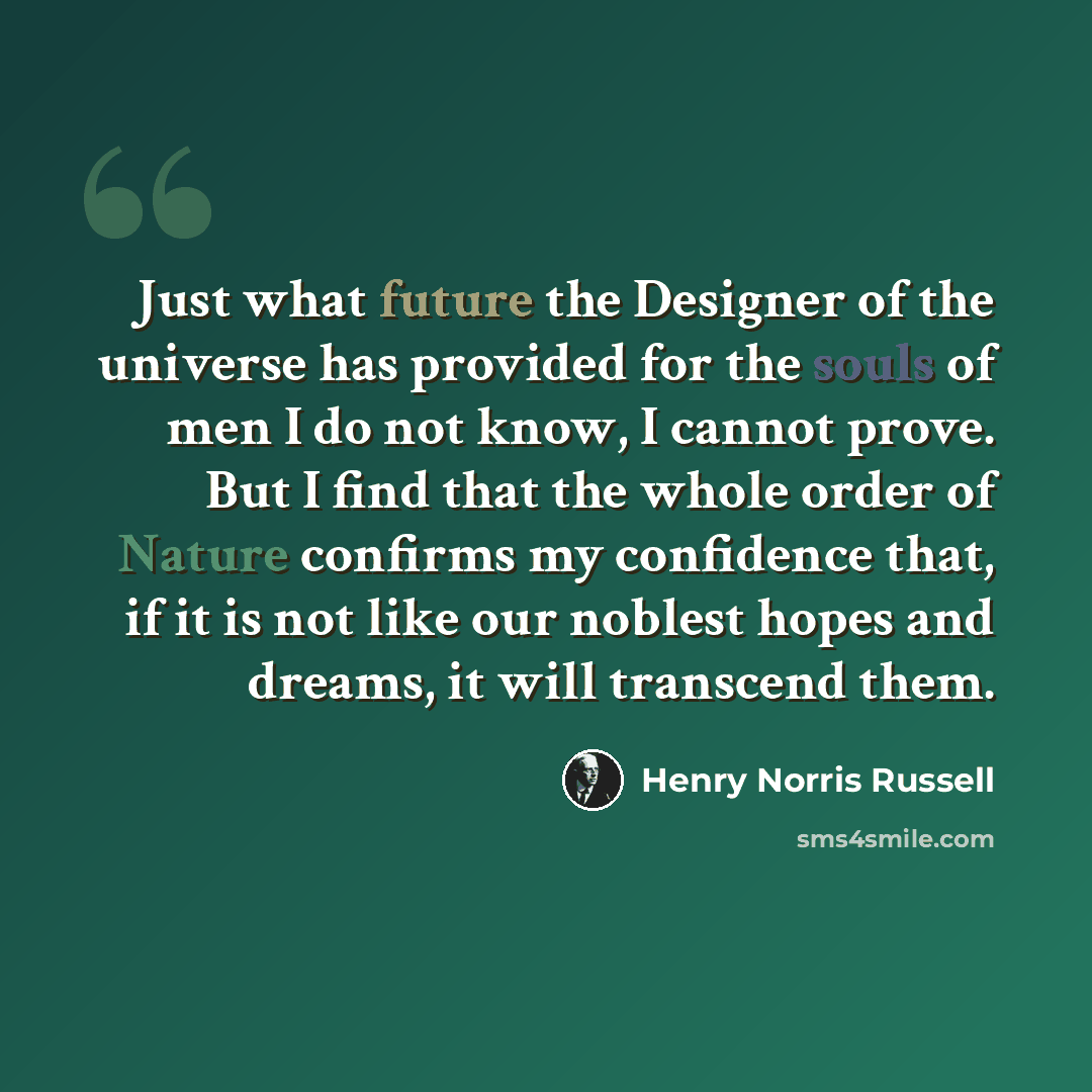 “Just what future the Designer of the universe has provided for the souls of men I do not know, I cannot prove. But I find that the whole order of Nature confirms my confidence that, if it is not like our noblest hopes and dreams, it will transcend them.” quote by Henry Norris Russell