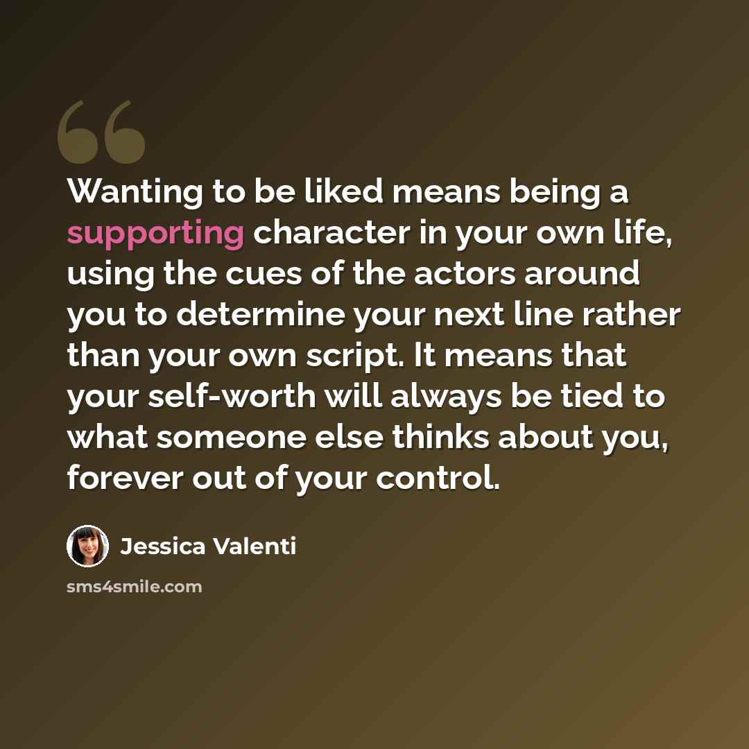 “Wanting to be liked means being a supporting character in your own life, using the cues of the actors around you to determine your next line rather than your own script. It means that your self-worth will always be tied to what someone else thinks about you, forever out of your control.” quote by Jessica Valenti