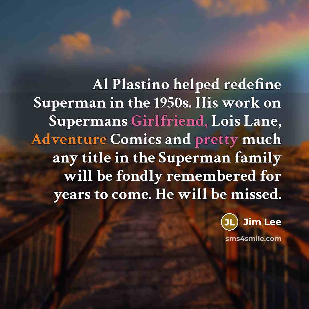 “Al Plastino helped redefine Superman in the 1950s. His work on Supermans Girlfriend, Lois Lane, Adventure Comics and pretty much any title in the Superman family will be fondly remembered for years to come. He will be missed.” quote by Jim Lee