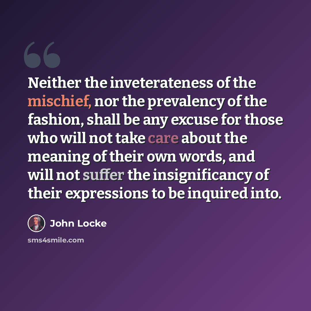 “Neither the inveterateness of the mischief, nor the prevalency of the fashion, shall be any excuse for those who will not take care about the meaning of their own words, and will not suffer the insignificancy of their expressions to be inquired into.” quote by John Locke