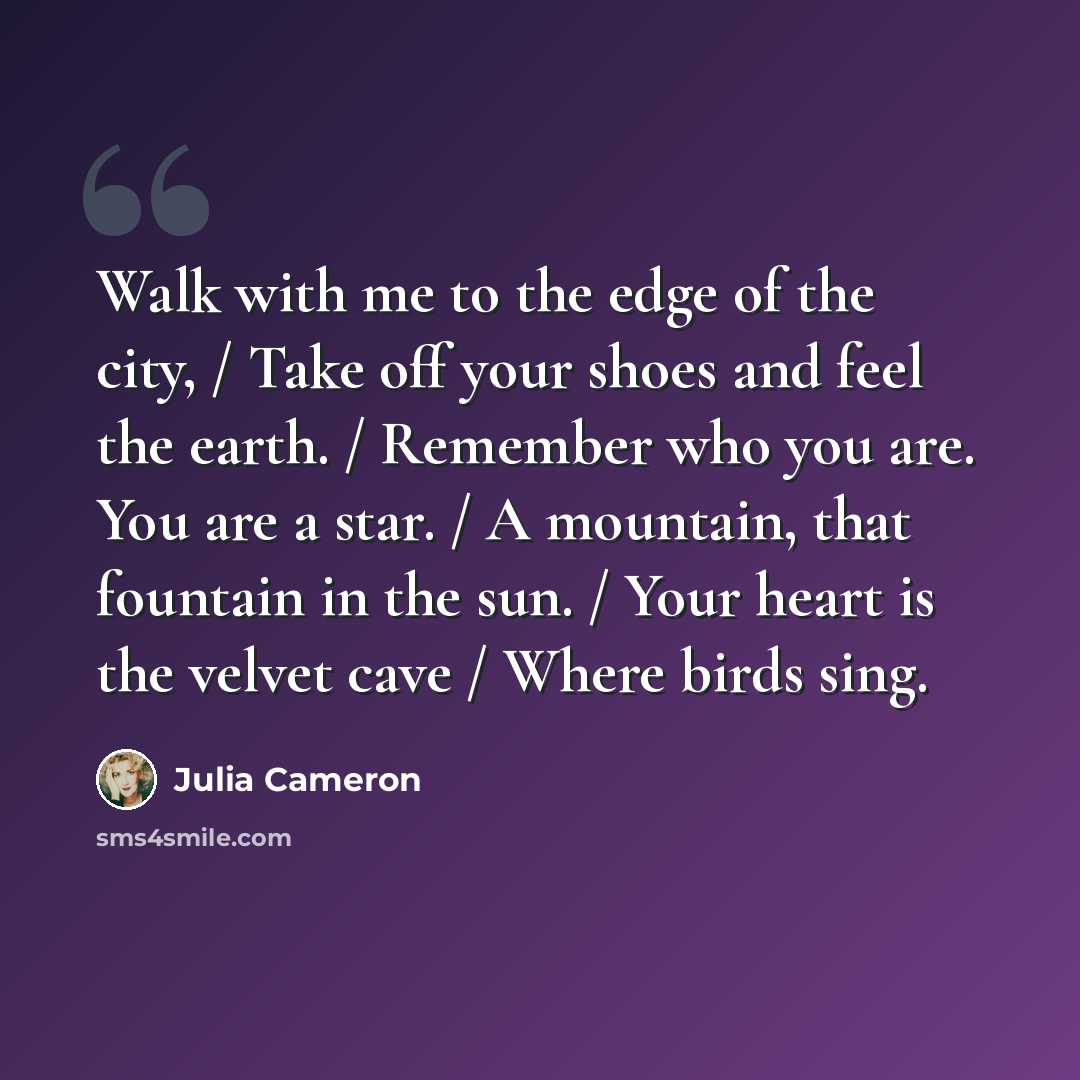 “Walk with me to the edge of the city, / Take off your shoes and feel the earth. / Remember who you are. You are a star. / A mountain, that fountain in the sun. / Your heart is the velvet cave / Where birds sing.” quote by Julia Cameron