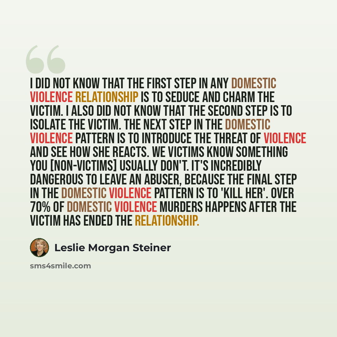 “I did not know that the first step in any domestic violence relationship is to seduce and charm the victim. I also did not know that the second step is to isolate the victim. The next step in the domestic violence pattern is to introduce the threat of violence and see how she reacts. We victims…” quote by Leslie Morgan Steiner