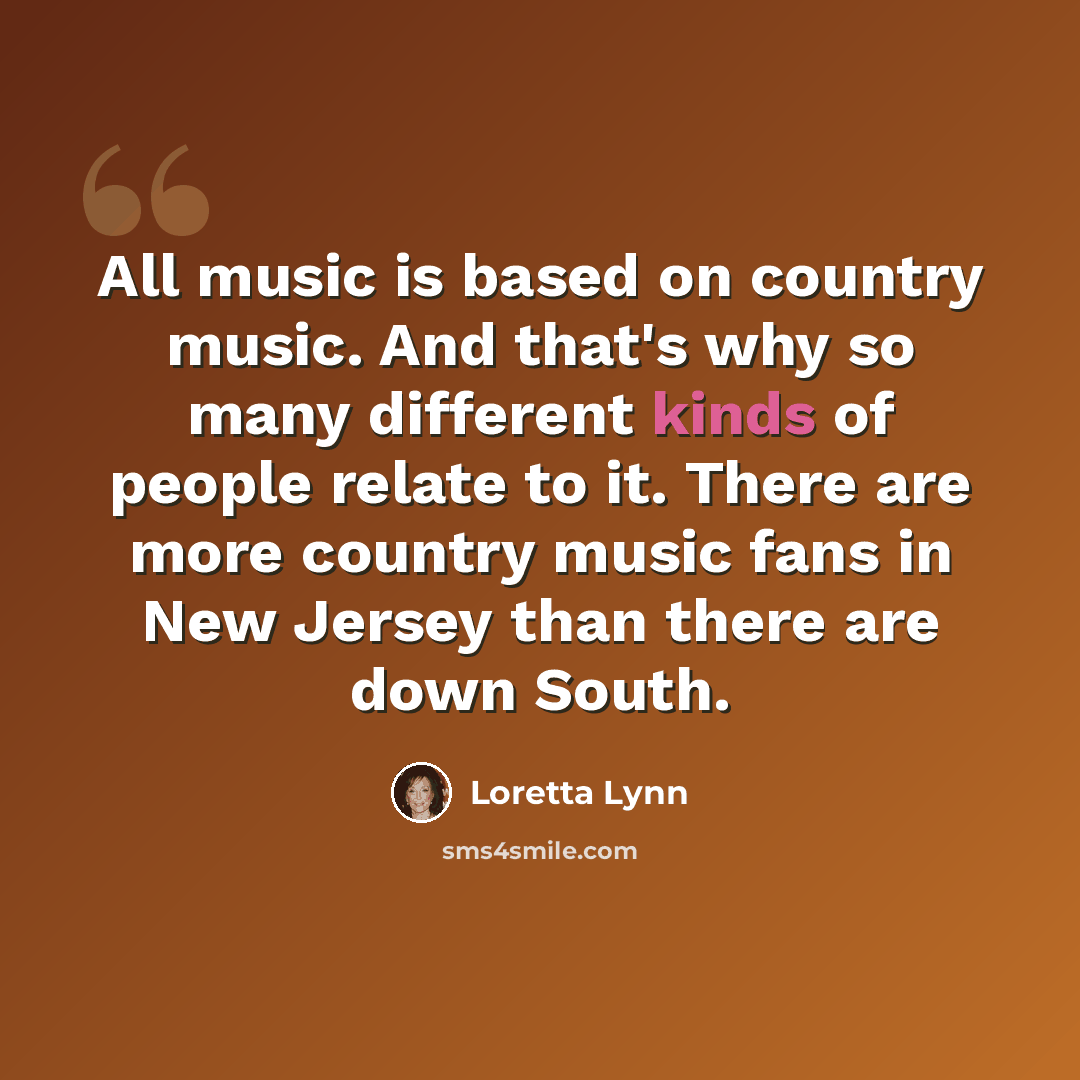 “All music is based on country music. And that's why so many different kinds of people relate to it. There are more country music fans in New Jersey than there are down South.” quote by Loretta Lynn