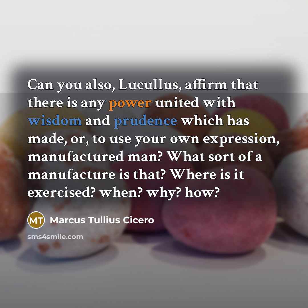 “Can you also, Lucullus, affirm that there is any power united with wisdom and prudence which has made, or, to use your own expression, manufactured man? What sort of a manufacture is that? Where is it exercised? when? why? how?” quote by Marcus Tullius Cicero