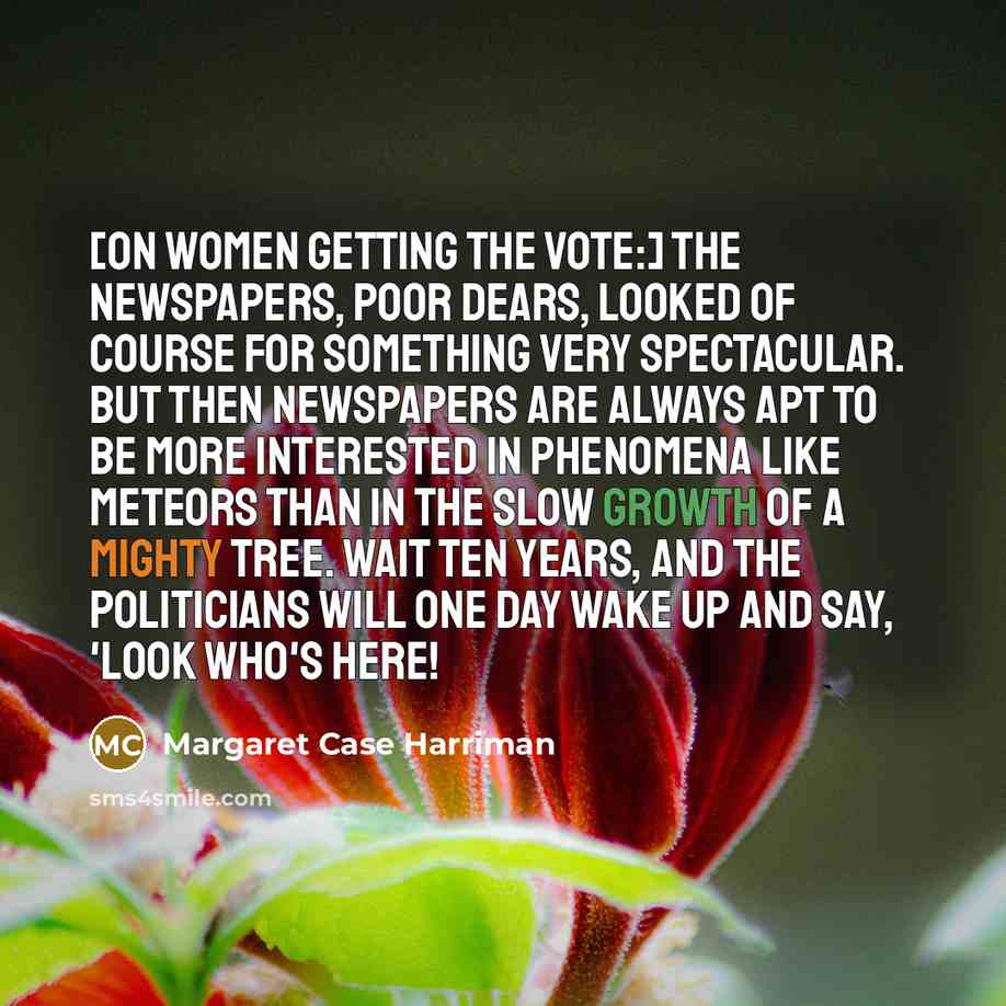 “[On women getting the vote:] The newspapers, poor dears, looked of course for something very spectacular. But then newspapers are always apt to be more interested in phenomena like meteors than in the slow growth of a mighty tree. Wait ten years, and the politicians will one day wake up and say…” quote by Margaret Case Harriman