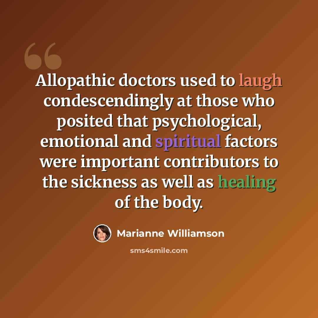 “Allopathic doctors used to laugh condescendingly at those who posited that psychological, emotional and spiritual factors were important contributors to the sickness as well as healing of the body.” quote by Marianne Williamson