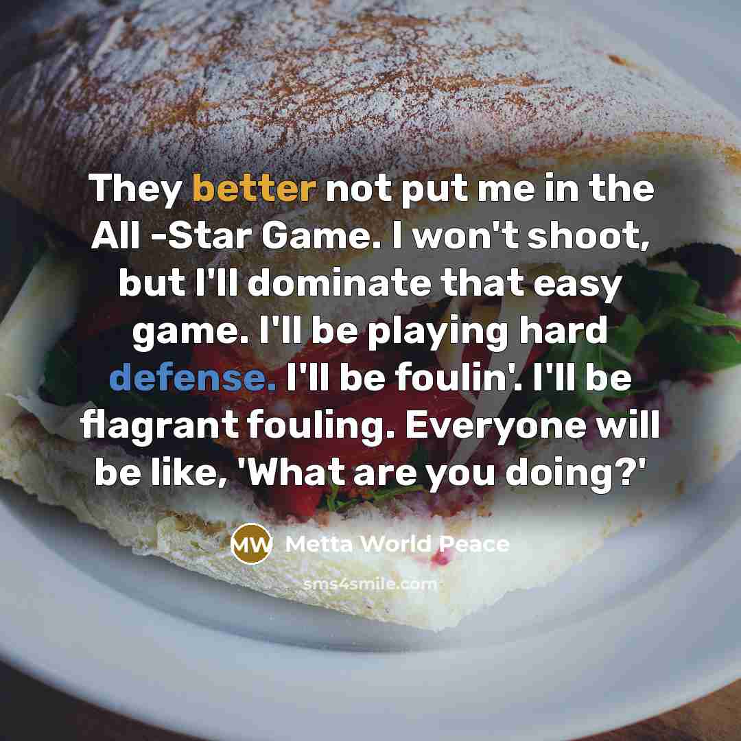 “They better not put me in the All -Star Game. I won't shoot, but I'll dominate that easy game. I'll be playing hard defense. I'll be foulin'. I'll be flagrant fouling. Everyone will be like, 'What are you doing?'” quote by Metta World Peace