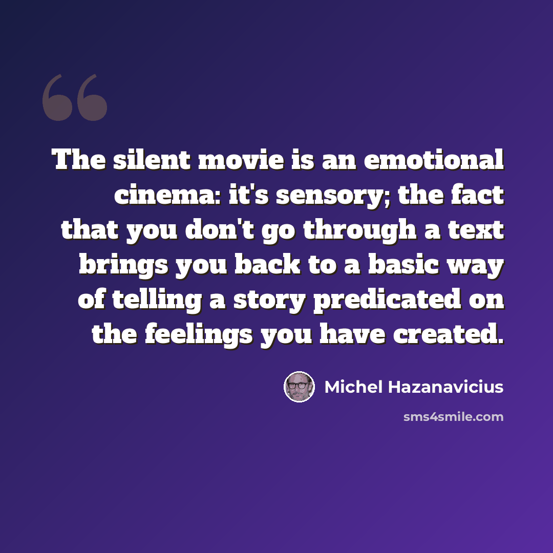 “The silent movie is an emotional cinema: it's sensory; the fact that you don't go through a text brings you back to a basic way of telling a story predicated on the feelings you have created.” quote by Michel Hazanavicius