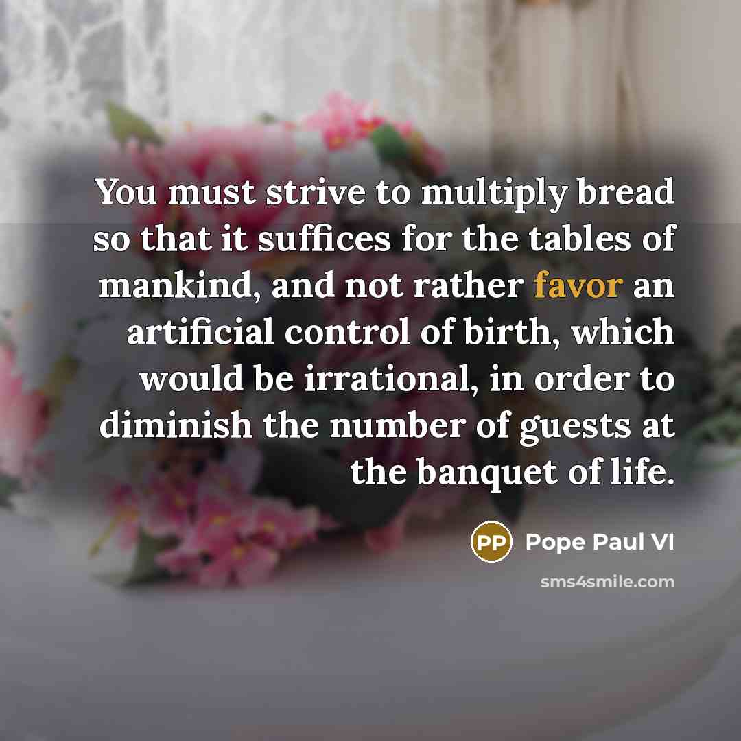 “You must strive to multiply bread so that it suffices for the tables of mankind, and not rather favor an artificial control of birth, which would be irrational, in order to diminish the number of guests at the banquet of life.” quote by Pope Paul VI