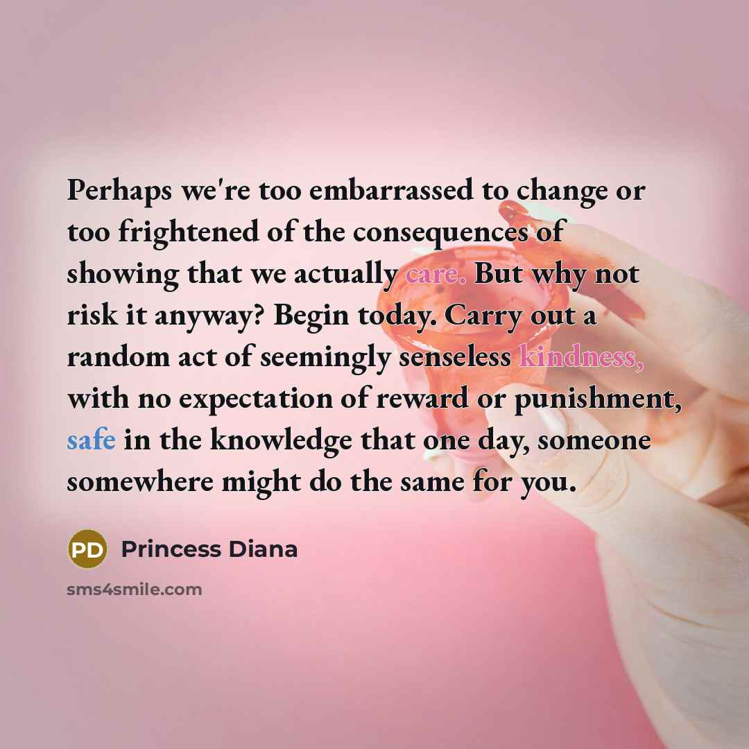 “Perhaps we're too embarrassed to change or too frightened of the consequences of showing that we actually care. But why not risk it anyway? Begin today. Carry out a random act of seemingly senseless kindness, with no expectation of reward or punishment, safe in the knowledge that one day, someone…” quote by Princess Diana