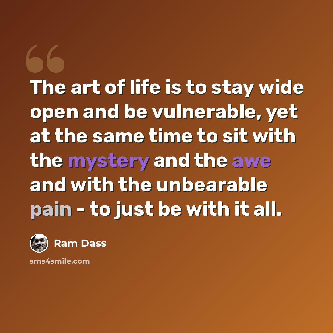 “The art of life is to stay wide open and be vulnerable, yet at the same time to sit with the mystery and the awe and with the unbearable pain - to just be with it all.” quote by Ram Dass