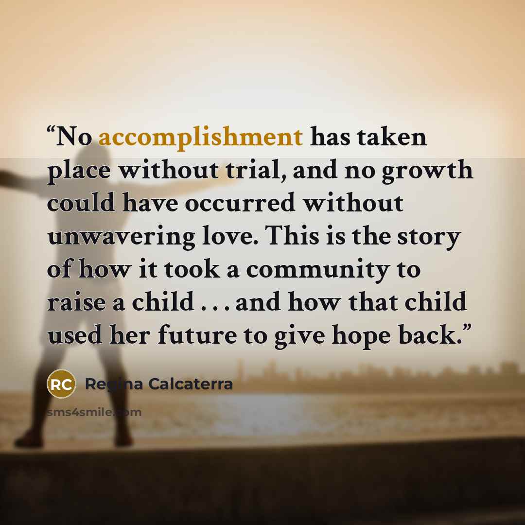 “No accomplishment has taken place without trial, and no growth could have occurred without unwavering love. This is the story of how it took a community to raise a child . . . and how that child used her future to give hope back.” quote by Regina Calcaterra