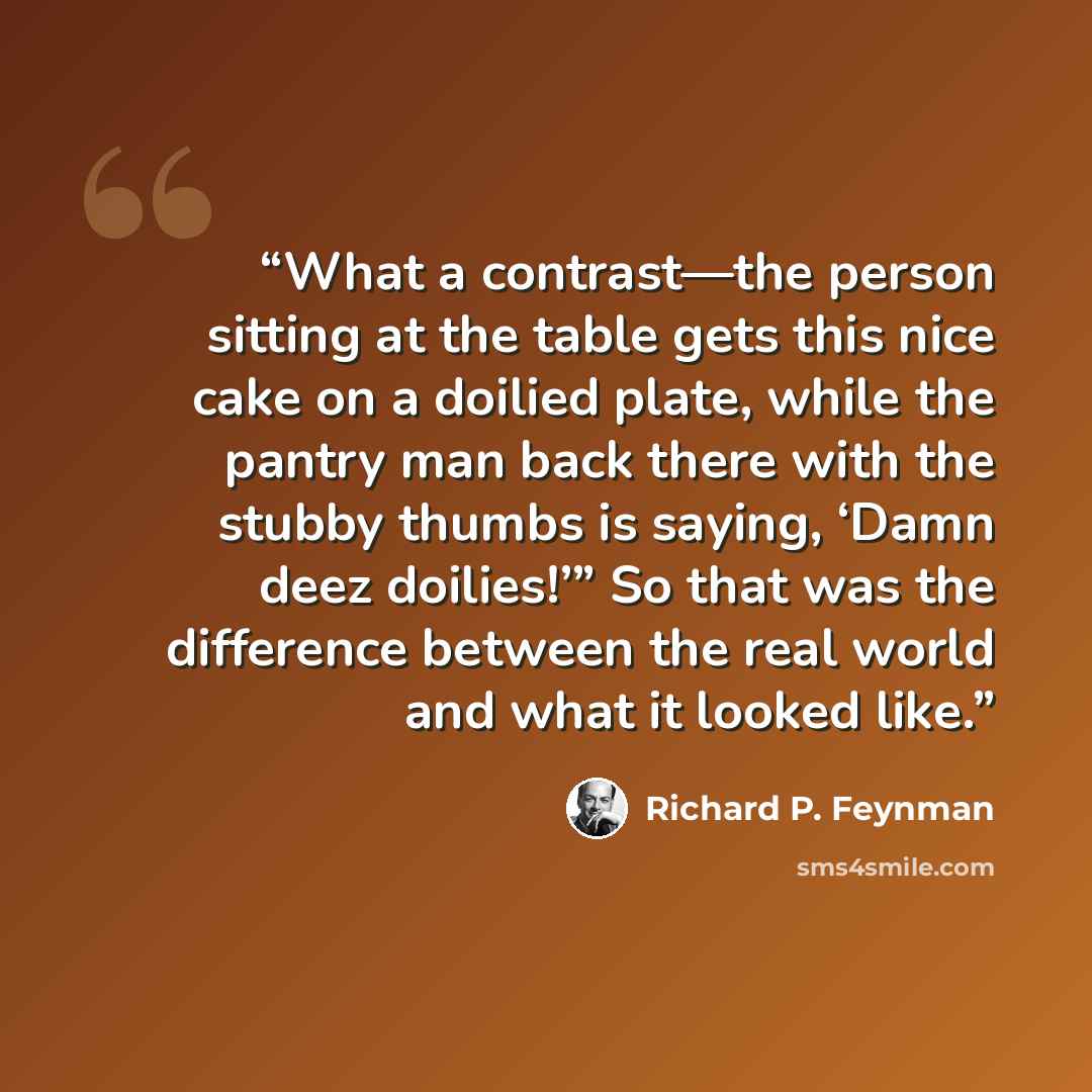“What a contrast—the person sitting at the table gets this nice cake on a doilied plate, while the pantry man back there with the stubby thumbs is saying, ‘Damn deez doilies!’” So that was the difference between the real world and what it looked like.” quote by Richard P. Feynman