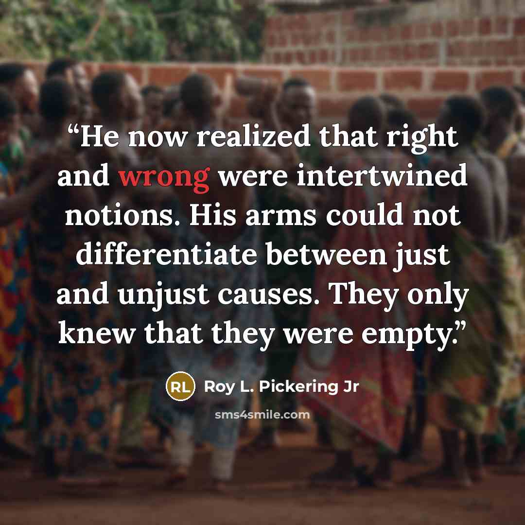 “He now realized that right and wrong were intertwined notions. His arms could not differentiate between just and unjust causes. They only knew that they were empty.” quote by Roy L. Pickering Jr
