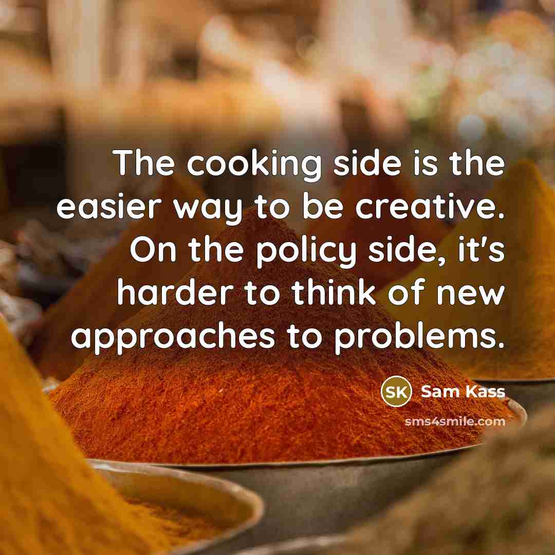 “The cooking side is the easier way to be creative. On the policy side, it's harder to think of new approaches to problems.” quote by Sam Kass