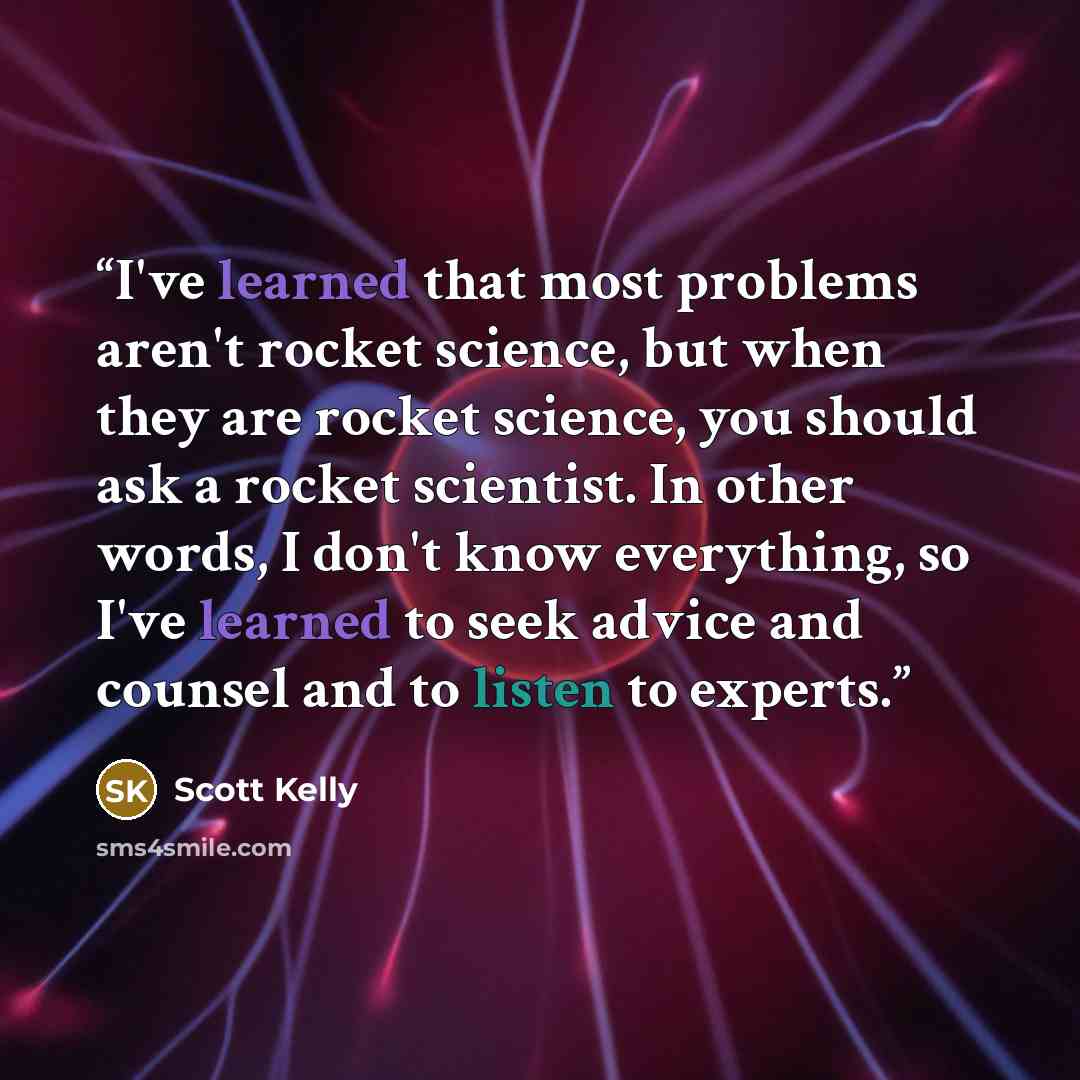 “I've learned that most problems aren't rocket science, but when they are rocket science, you should ask a rocket scientist. In other words, I don't know everything, so I've learned to seek advice and counsel and to listen to experts.” quote by Scott Kelly