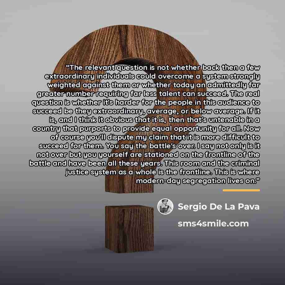 “The relevant question is not whether back then a few extraordinary individuals could overcome a system strongly weighted against them or whether today an admittedly far greater number requiring far less talent can succeed. The real question is whether it's harder for the people in this audience to…” quote by Sergio De La Pava