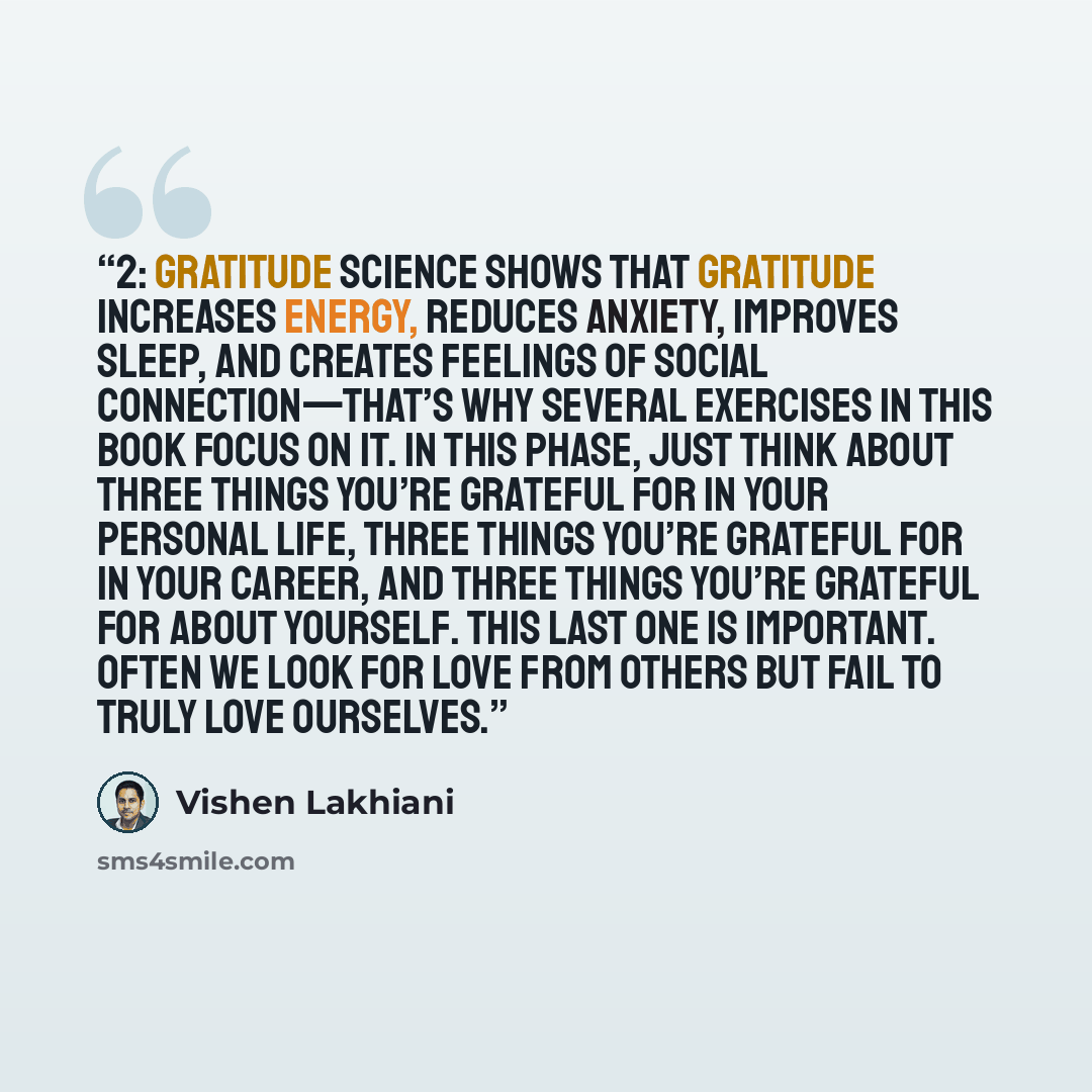 “2: Gratitude Science shows that gratitude increases energy, reduces anxiety, improves sleep, and creates feelings of social connection—that’s why several exercises in this book focus on it. In this phase, just think about three things you’re grateful for in your personal life, three things you’re…” quote by Vishen Lakhiani