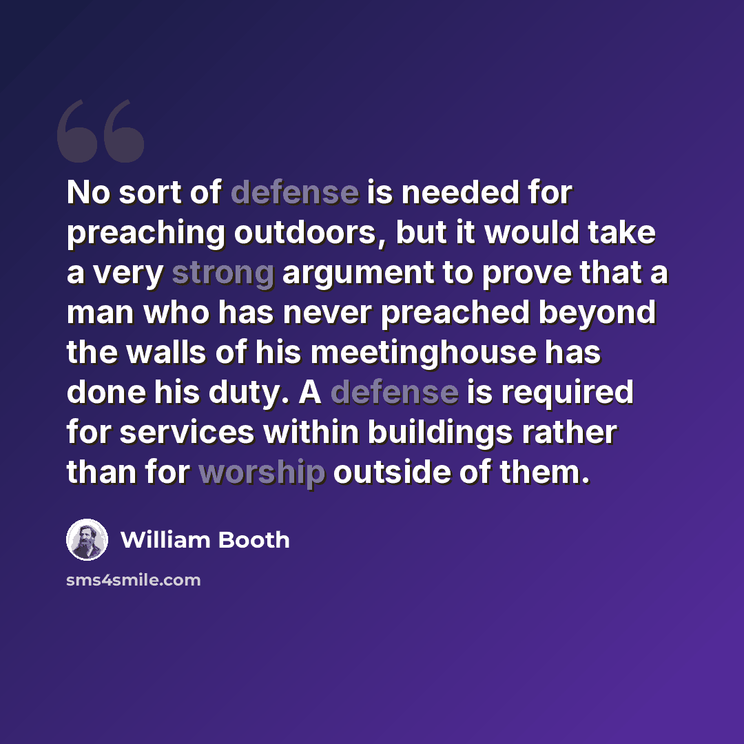 “No sort of defense is needed for preaching outdoors, but it would take a very strong argument to prove that a man who has never preached beyond the walls of his meetinghouse has done his duty. A defense is required for services within buildings rather than for worship outside of them.” quote by William Booth
