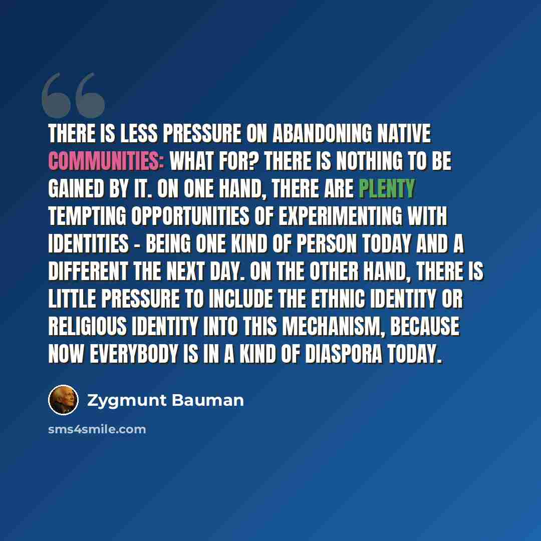 “There is less pressure on abandoning native communities: what for? There is nothing to be gained by it. On one hand, there are plenty tempting opportunities of experimenting with identities - being one kind of person today and a different the next day. On the other hand, there is little pressure…” quote by Zygmunt Bauman
