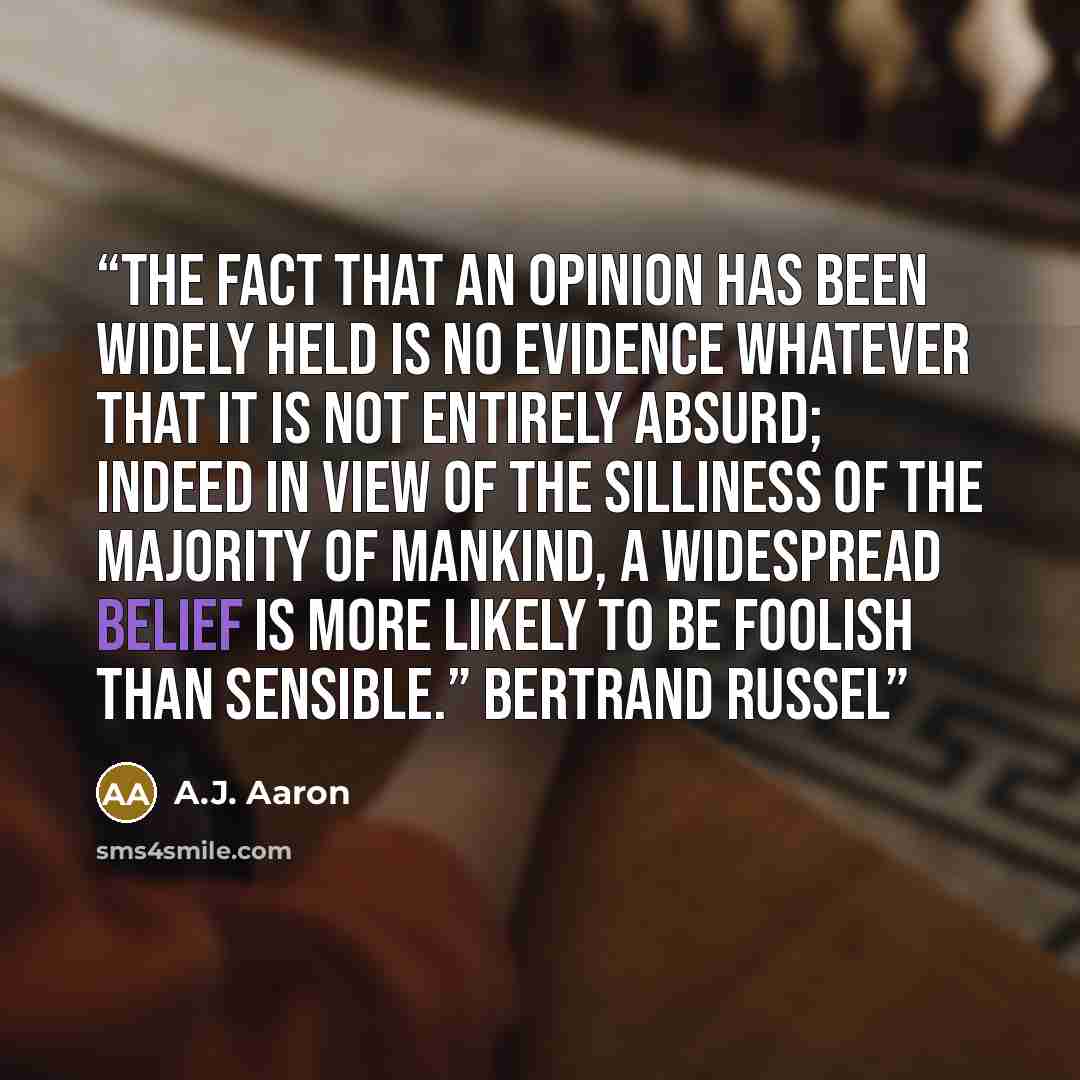 “The fact that an opinion has been widely held is no evidence whatever that it is not entirely absurd; indeed in view of the silliness of the majority of mankind, a widespread belief is more likely to be foolish than sensible.” Bertrand Russel” quote by A.J. Aaron