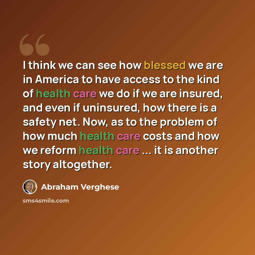 “I think we can see how blessed we are in America to have access to the kind of health care we do if we are insured, and even if uninsured, how there is a safety net. Now, as to the problem of how much health care costs and how we reform health care ... it is another story altogether.” quote by Abraham Verghese