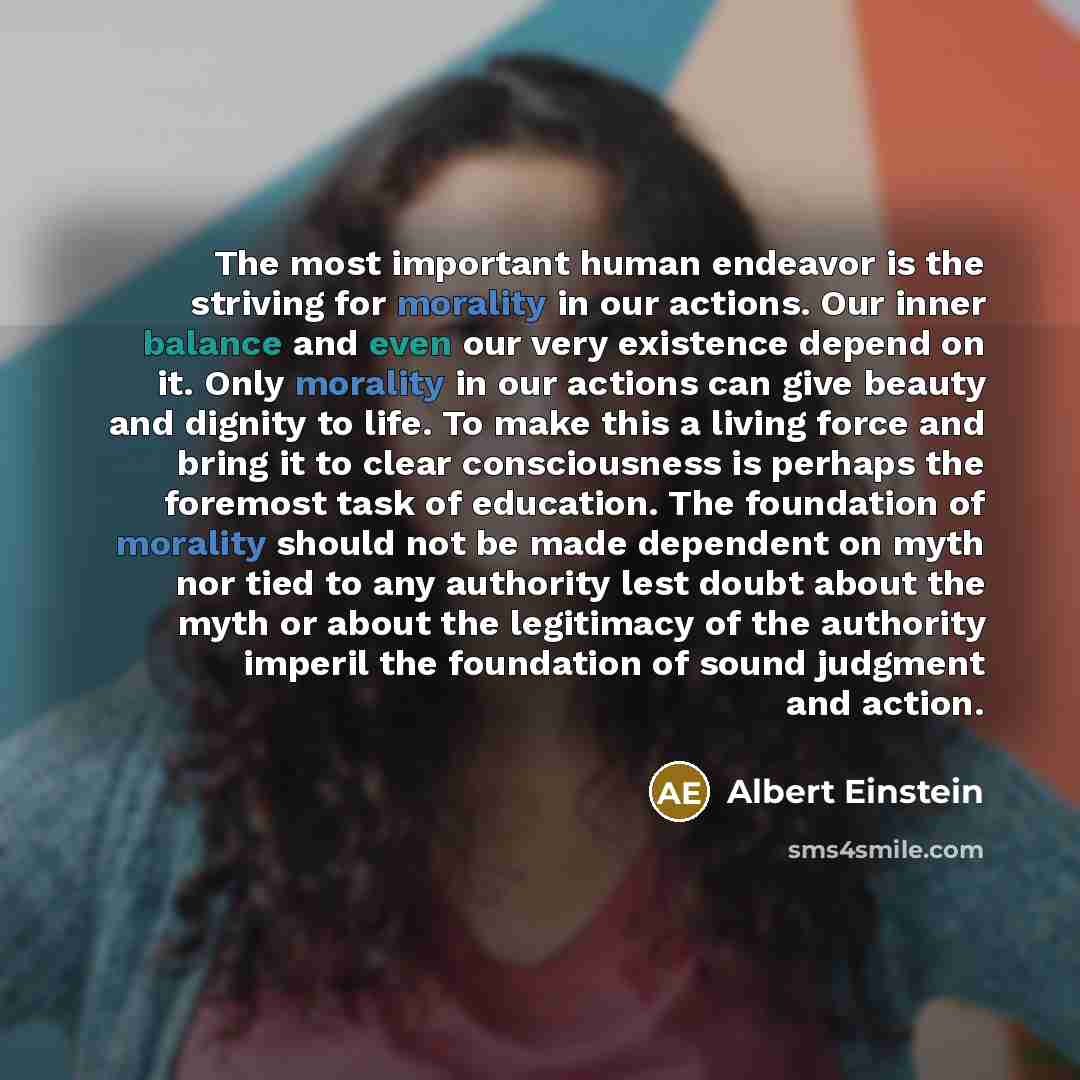 “The most important human endeavor is the striving for morality in our actions. Our inner balance and even our very existence depend on it. Only morality in our actions can give beauty and dignity to life. To make this a living force and bring it to clear consciousness is perhaps the foremost task…” quote by Albert Einstein