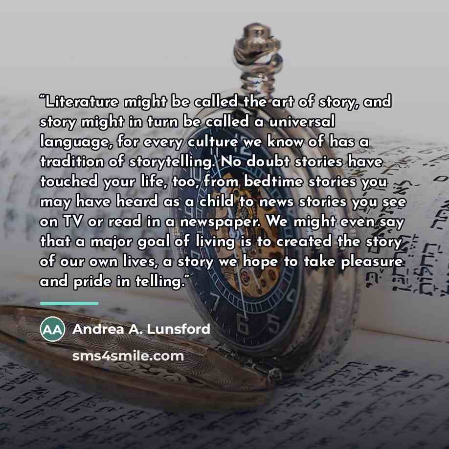 “Literature might be called the art of story, and story might in turn be called a universal language, for every culture we know of has a tradition of storytelling. No doubt stories have touched your life, too, from bedtime stories you may have heard as a child to news stories you see on TV or read…” quote by Andrea A. Lunsford