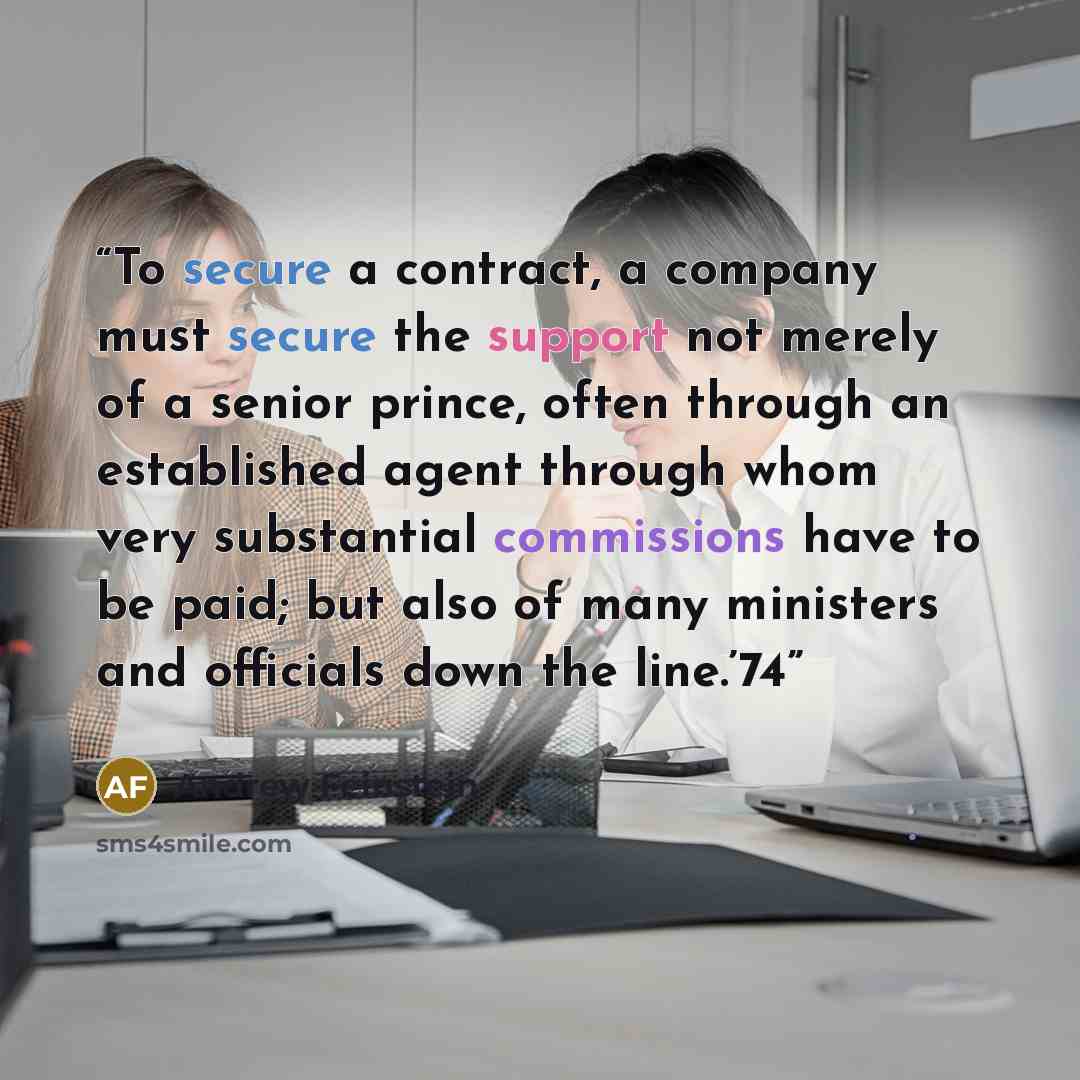 “To secure a contract, a company must secure the support not merely of a senior prince, often through an established agent through whom very substantial commissions have to be paid; but also of many ministers and officials down the line.’74” quote by Andrew Feinstein