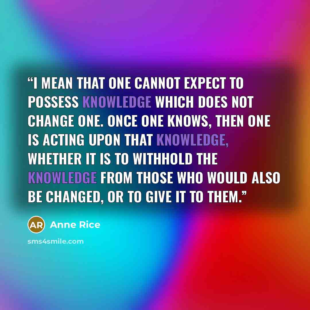 “I mean that one cannot expect to possess knowledge which does not change one. Once one knows, then one is acting upon that knowledge, whether it is to withhold the knowledge from those who would also be changed, or to give it to them.” quote by Anne Rice