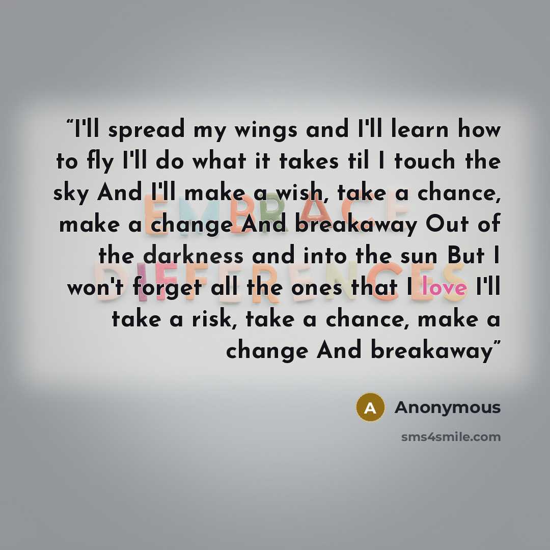 “I'll spread my wings and I'll learn how to fly I'll do what it takes til I touch the sky And I'll make a wish, take a chance, make a change And breakaway Out of the darkness and into the sun But I won't forget all the ones that I love I'll take a risk, take a chance, make a change And breakaway” quote by Anonymous