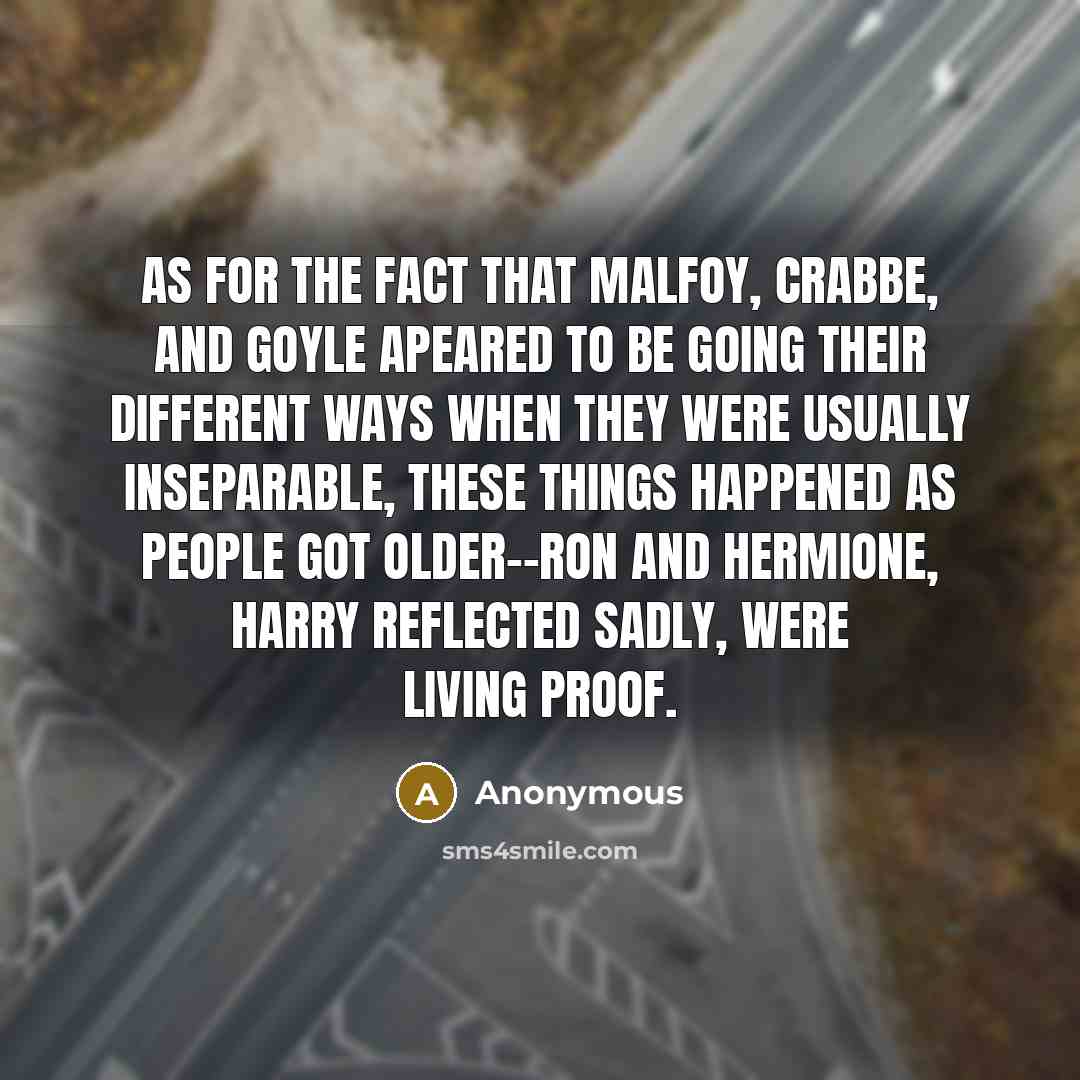 “As for the fact that Malfoy, Crabbe, and Goyle apeared to be going their different ways when they were usually inseparable, these things happened as people got older--Ron and Hermione, Harry reflected sadly, were living proof.” quote by Anonymous