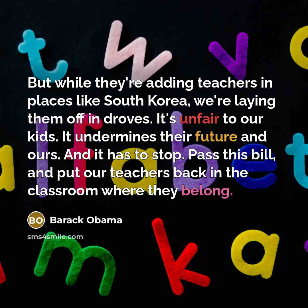 “But while they're adding teachers in places like South Korea, we're laying them off in droves. It's unfair to our kids. It undermines their future and ours. And it has to stop. Pass this bill, and put our teachers back in the classroom where they belong.” quote by Barack Obama