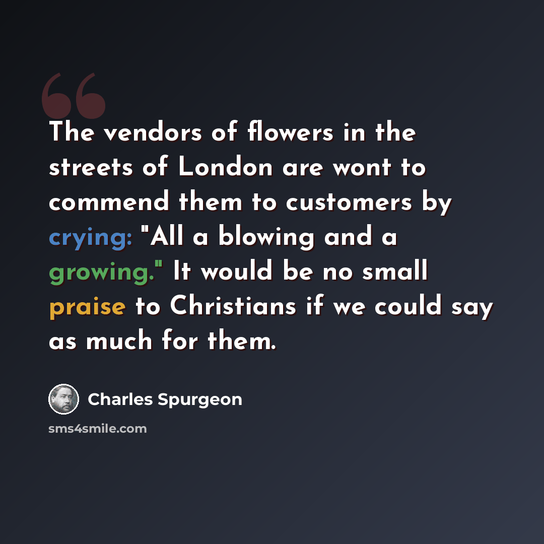 “The vendors of flowers in the streets of London are wont to commend them to customers by crying: "All a blowing and a growing." It would be no small praise to Christians if we could say as much for them.” quote by Charles Spurgeon