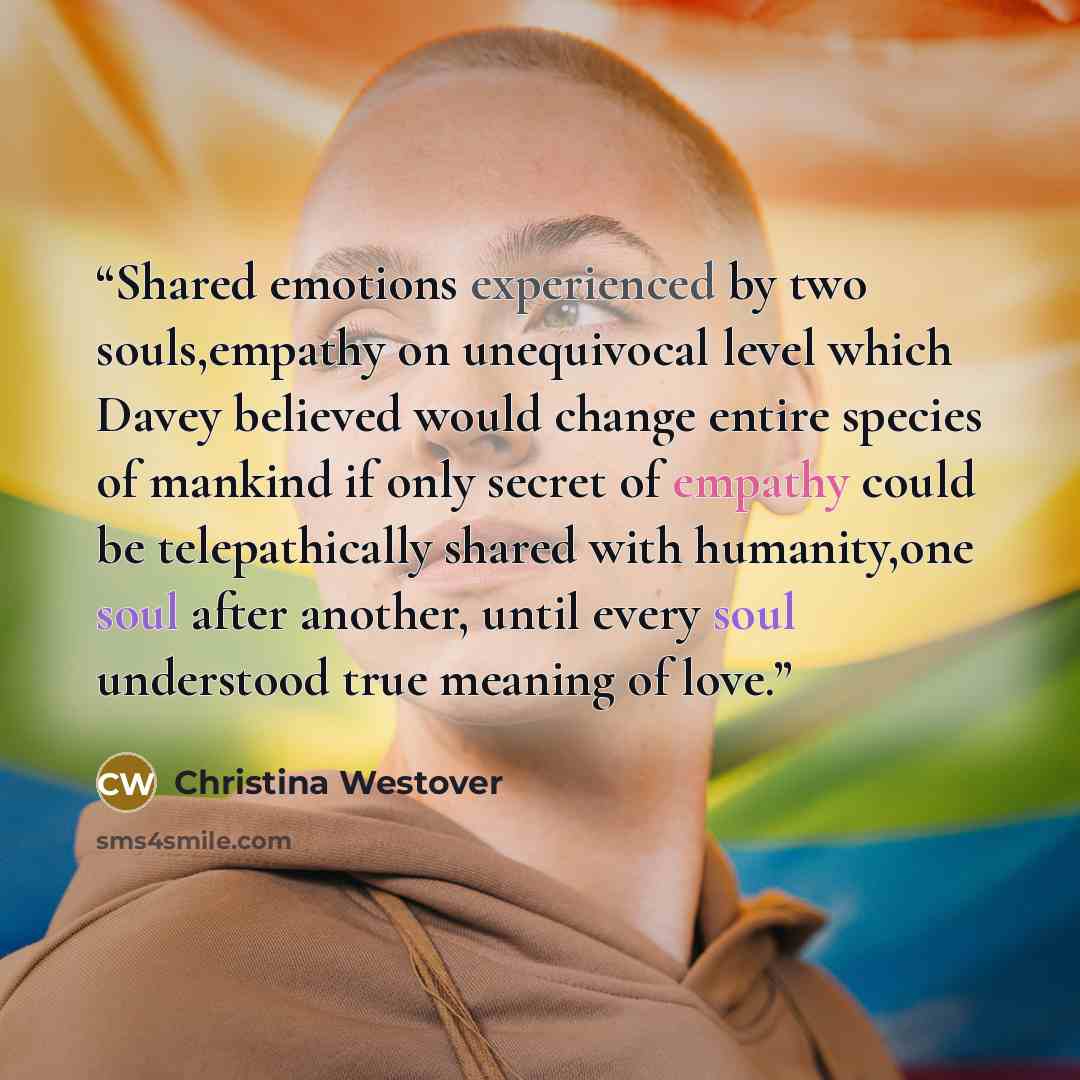 “Shared emotions experienced by two souls,empathy on unequivocal level which Davey believed would change entire species of mankind if only secret of empathy could be telepathically shared with humanity,one soul after another, until every soul understood true meaning of love.” quote by Christina Westover