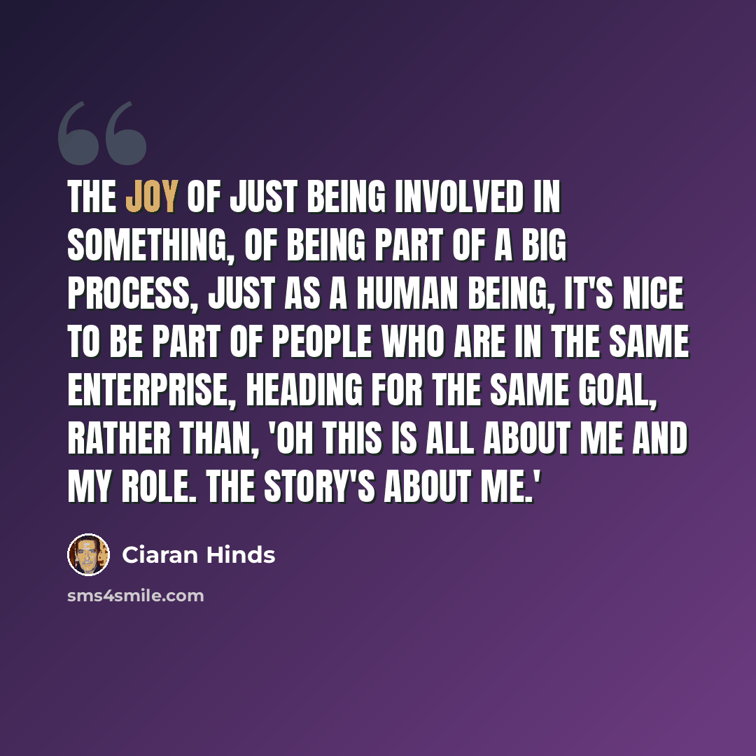 “The joy of just being involved in something, of being part of a big process, just as a human being, it's nice to be part of people who are in the same enterprise, heading for the same goal, rather than, 'Oh this is all about me and my role. The story's about me.'” quote by Ciaran Hinds