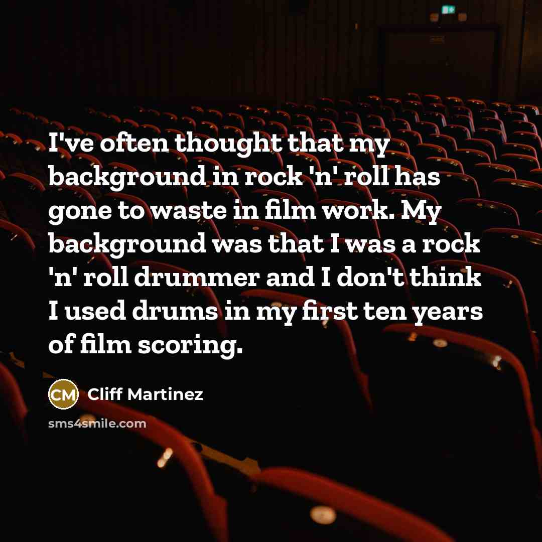 “I've often thought that my background in rock 'n' roll has gone to waste in film work. My background was that I was a rock 'n' roll drummer and I don't think I used drums in my first ten years of film scoring.” quote by Cliff Martinez