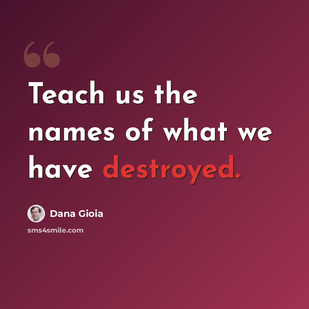 “Teach us the names of what we have destroyed.” quote by Dana Gioia