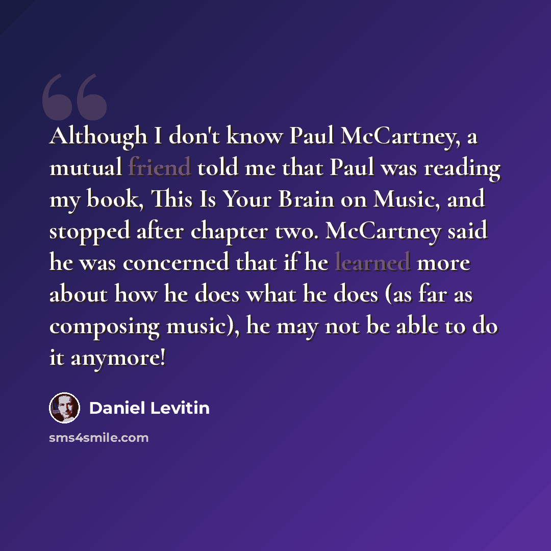 “Although I don't know Paul McCartney, a mutual friend told me that Paul was reading my book, This Is Your Brain on Music, and stopped after chapter two. McCartney said he was concerned that if he learned more about how he does what he does (as far as composing music), he may not be able to do it…” quote by Daniel Levitin