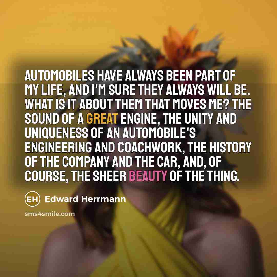 “Automobiles have always been part of my life, and I'm sure they always will be. What is it about them that moves me? The sound of a great engine, the unity and uniqueness of an automobile's engineering and coachwork, the history of the company and the car, and, of course, the sheer beauty of the…” quote by Edward Herrmann