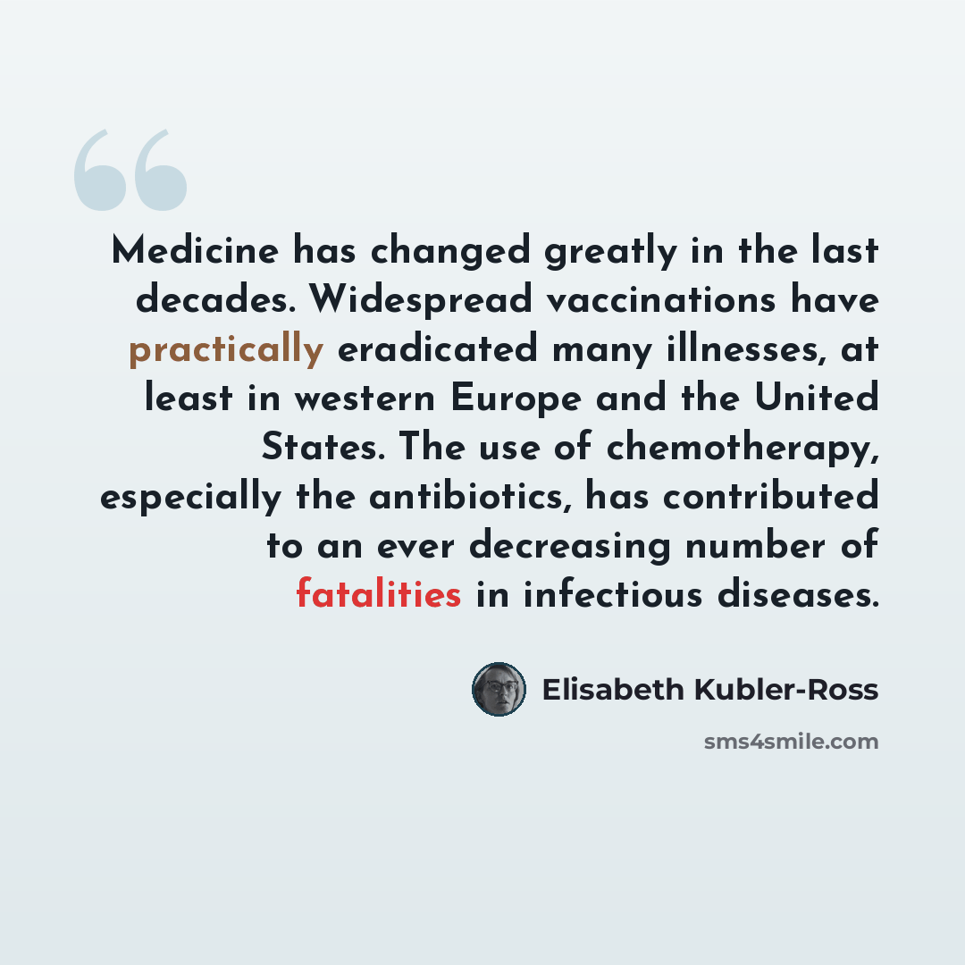 “Medicine has changed greatly in the last decades. Widespread vaccinations have practically eradicated many illnesses, at least in western Europe and the United States. The use of chemotherapy, especially the antibiotics, has contributed to an ever decreasing number of fatalities in infectious…” quote by Elisabeth Kubler-Ross