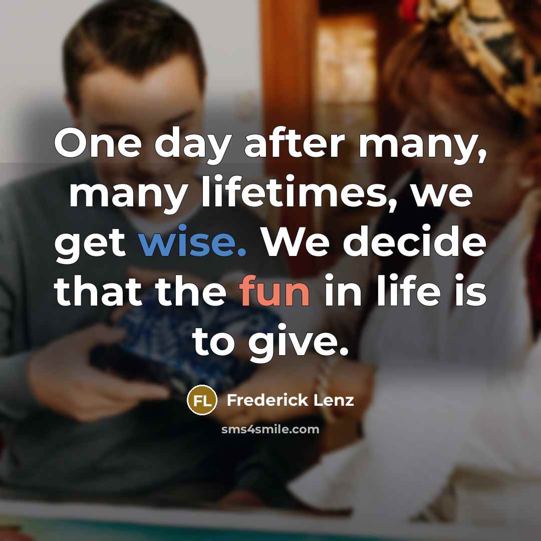 “One day after many, many lifetimes, we get wise. We decide that the fun in life is to give.” quote by Frederick Lenz